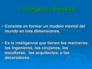 3. Inteligencia Espacial Consiste en formar un modelo mental del mundo en tres dimensiones,  Es la inteligencia que tienen los marineros, los ingenieros, los cirujanos, los escultores,  los arquitectos, o los decoradores.  