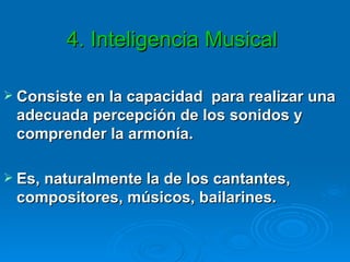 4. Inteligencia Musical  Consiste en la capacidad  para realizar una adecuada percepción de los sonidos y comprender la armonía. Es, naturalmente la de los cantantes, compositores, músicos, bailarines. 