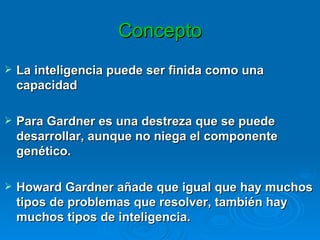Concepto La inteligencia puede ser finida como una capacidad  Para Gardner es una destreza que se puede desarrollar, aunque no niega el componente genético.  Howard Gardner añade que igual que hay muchos tipos de problemas que resolver, también hay muchos tipos de inteligencia. 