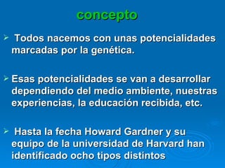 concepto Todos nacemos con unas potencialidades marcadas por la genética. Esas potencialidades se van a desarrollar dependiendo del medio ambiente, nuestras experiencias, la educación recibida, etc.  Hasta la fecha Howard Gardner y su equipo de la universidad de Harvard han identificado ocho tipos distintos  