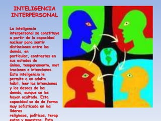 INTELIGENCIA
INTERPERSONAL

La inteligencia
interpersonal se constituye
a partir de la capacidad
nuclear para sentir
distinciones entre los
demás, en
particular, contrastes en
sus estados de
ánimo, temperamento, mot
ivaciones e intenciones.
Esta inteligencia le
permite a un adulto
hábil, leer las intenciones
y los deseos de los
demás, aunque se los
hayan ocultado. Esta
capacidad se da de forma
muy sofisticada en los
líderes
religiosos, políticos, terap
 
