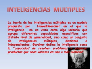 La teoría de las inteligencias múltiples es un modelo
propuesto por         HowadrGardner en el que la
inteligencia    no es vista como algo unitario que
agrupa diferentes capacidades específicas con
distinto nivel de generalidad, sino como un conjunto
de      inteligencias    múltiples,     distintas   e
independientes. Gardner define la inteligencia como
la "capacidad de resolver problemas o elaborar
productos que sean valiosos en una o más culturas".
 