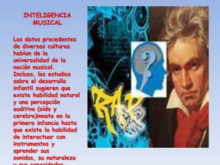 INTELIGENCIA
     MUSICAL

Los datos procedentes
de diversas culturas
hablan de la
universalidad de la
noción musical.
Incluso, los estudios
sobre el desarrollo
infantil sugieren que
existe habilidad natural
y una percepción
auditiva (oído y
cerebro)innata en la
primera infancia hasta
que existe la habilidad
de interactuar con
instrumentos y
aprender sus
sonidos, su naturaleza
 