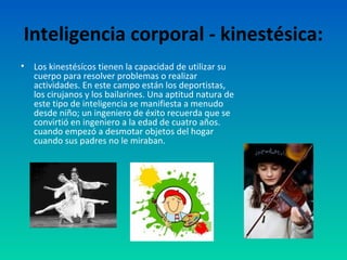Inteligencia corporal - kinestésica:
•   Los kinestésícos tienen la capacidad de utilizar su
    cuerpo para resolver problemas o realizar
    actividades. En este campo están los deportistas,
    los cirujanos y los bailarines. Una aptitud natura de
    este tipo de inteligencia se manifiesta a menudo
    desde niño; un ingeniero de éxito recuerda que se
    convirtió en ingeniero a la edad de cuatro años.
    cuando empezó a desmotar objetos del hogar
    cuando sus padres no le miraban.
 