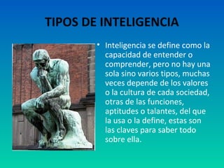 TIPOS DE INTELIGENCIA
        • Inteligencia se define como la
          capacidad de entender o
          comprender, pero no hay una
          sola sino varios tipos, muchas
          veces depende de los valores
          o la cultura de cada sociedad,
          otras de las funciones,
          aptitudes o talantes, del que
          la usa o la define, estas son
          las claves para saber todo
          sobre ella.
 