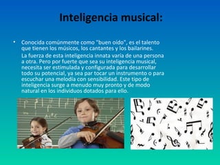Inteligencia musical:
•   Conocida comúnmente como "buen oído", es el talento
    que tienen los músicos, los cantantes y los bailarines.
    La fuerza de esta inteligencia innata varía de una persona
    a otra. Pero por fuerte que sea su inteligencia musical,
    necesita ser estimulada y configurada para desarrollar
    todo su potencial, ya sea par tocar un instrumento o para
    escuchar una melodía con sensibilidad. Este tipo de
    inteligencia surge a menudo muy pronto y de modo
    natural en los individuos dotados para ello.
 