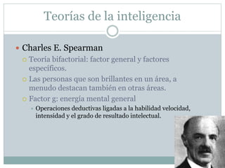 Teorías de la inteligencia
 Charles E. Spearman
 Teoría bifactorial: factor general y factores
específicos.
 Las personas que son brillantes en un área, a
menudo destacan también en otras áreas.
 Factor g: energía mental general
 Operaciones deductivas ligadas a la habilidad velocidad,
intensidad y el grado de resultado intelectual.
 
