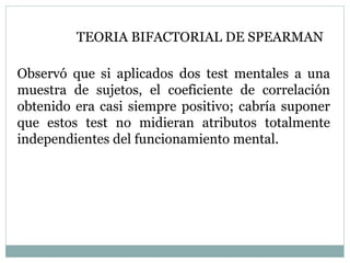 Observó que si aplicados dos test mentales a una
muestra de sujetos, el coeficiente de correlación
obtenido era casi siempre positivo; cabría suponer
que estos test no midieran atributos totalmente
independientes del funcionamiento mental.
TEORIA BIFACTORIAL DE SPEARMAN
 