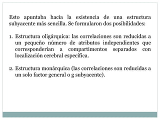 Esto apuntaba hacia la existencia de una estructura
subyacente más sencilla. Se formularon dos posibilidades:
1. Estructura oligárquica: las correlaciones son reducidas a
un pequeño número de atributos independientes que
corresponderían a compartimentos separados con
localización cerebral específica.
2. Estructura monárquica (las correlaciones son reducidas a
un solo factor general o g subyacente).
 