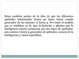 Estos modelos parten de la idea de que las diferentes
aptitudes intelectuales tienen un único factor común
generador de las mismas: el factor g. Por tanto el modelo
que se establece es de tipo bi-factorial, y plantea que la
inteligencia estaría compuesta por dos tipos de aptitudes:
una común o factor g generador de aptitudes, esencia de la
inteligencia; y varias específicas.
 