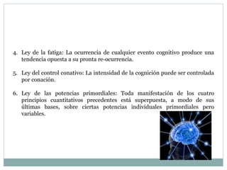 4. Ley de la fatiga: La ocurrencia de cualquier evento cognitivo produce una
tendencia opuesta a su pronta re-ocurrencia.
5. Ley del control conativo: La intensidad de la cognición puede ser controlada
por conación.
6. Ley de las potencias primordiales: Toda manifestación de los cuatro
principios cuantitativos precedentes está superpuesta, a modo de sus
últimas bases, sobre ciertas potencias individuales primordiales pero
variables.
 