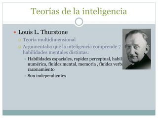 Teorías de la inteligencia
 Louis L. Thurstone
 Teoría multidimensional
 Argumentaba que la inteligencia comprende 7
habilidades mentales distintas:
 Habilidades espaciales, rapidez perceptual, habilidad
numérica, fluidez mental, memoria , fluidez verbal y
razonamiento
 Son independientes
 