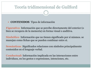 Teoría tridimensional de Guilford
 CONTENIDOS: Tipos de información
Figurativo: Información que se percibe directamente del exterior (o
bien se recupera de la memoria) en forma visual o auditiva.
Simbólico: Información que no tienen significado por sí mismos. se
manejan como fichas que se pueden combinar entre si.
Semánticas: Significados relaciones con símbolos principalmente
contenidos en el lenguaje verbal.
Conductual: Información implicada en las interacciones entre
individuos, en los gestos o expresiones, intenciones, etc.
 