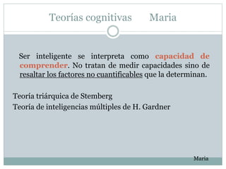 Teorías cognitivas Maria
Ser inteligente se interpreta como capacidad de
comprender. No tratan de medir capacidades sino de
resaltar los factores no cuantificables que la determinan.
Teoría triárquica de Stemberg
Teoría de inteligencias múltiples de H. Gardner
Maria
 