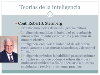 Teorías de la inteligencia
 Cont. Robert J. Sternberg
 Propuso una teoría de la inteligencia exitosa.
 Inteligencia analítica: la habilidad para adquirir
nuevo conocimiento y resolver los problemas de
manera efectiva
 Inteligencia creativa: la habilidad de adaptarse
creativamente a las nuevas situaciones y de usar el
“insight”
 Inteligencia práctica: la habilidad para seleccionar
contextos en los que podemos sobresalir y para
moldear el ambiente a fin de adecuarlo a nuestras
cualidades y resolver problemas práctico.
 