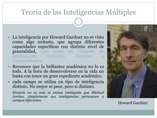 Teoría de las Inteligencias Múltiples
 La inteligencia por Howard Gardner no es vista
como algo unitario, que agrupa diferentes
capacidades específicas con distinto nivel de
generalidad, sino como un conjunto de
inteligencias múltiples, distintas e
independientes.
 Reconoce que la brillantez académica no lo es
todo. A la hora de desenvolverse en la vida no
basta con tener un gran expediente académico.
 cada campo se utiliza un tipo de inteligencia
distinto. No mejor ni peor, pero sí distinto.
Einstein no es más ni menos inteligente que Michael
Jordan, simplemente sus inteligencias pertenecen a
campos diferentes.
Howard Gardner
 