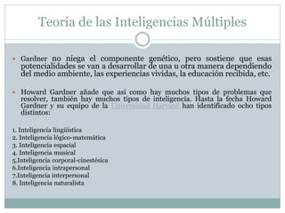 Teoría de las Inteligencias Múltiples
 Gardner no niega el componente genético, pero sostiene que esas
potencialidades se van a desarrollar de una u otra manera dependiendo
del medio ambiente, las experiencias vividas, la educación recibida, etc.
 Howard Gardner añade que así como hay muchos tipos de problemas que
resolver, también hay muchos tipos de inteligencia. Hasta la fecha Howard
Gardner y su equipo de la Universidad Harvard han identificado ocho tipos
distintos:
1. Inteligencia lingüística
2. Inteligencia lógico-matemática
3. Inteligencia espacial
4. Inteligencia musical
5.Inteligencia corporal-cinestésica
6.Inteligencia intrapersonal
7.Inteligencia interpersonal
8. Inteligencia naturalista
 