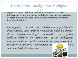 Teoría de las Inteligencias Múltiples
 Según esta teoría, todos los seres humanos poseen las ocho
inteligencias en mayor o menor medida. Al igual que con los estilos
de aprendizaje no hay tipos puros, y si los hubiera les resultaría
imposible funcionar.
Un ingeniero necesita una inteligencia espacial bien
desarrollada, pero también necesita de todas las demás,
de la inteligencia lógico matemática para poder
realizar cálculos de estructuras, de la inteligencia
interpersonal para poder presentar sus proyectos, de la
inteligencia corporal - cinestésica para poder conducir
su coche hasta la obra, etc.
 
