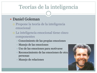 Teorías de la inteligencia
 Daniel Goleman
 Propone la teoría de la inteligencia
emocional
 La inteligencia emocional tiene cinco
componentes
 Conocimiento de las propias emociones
 Manejo de las emociones
 Uso de las emociones para motivarse
 Reconocimiento de las emociones de otras
personas
 Manejo de relaciones
 