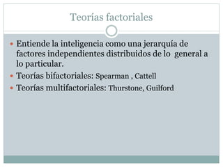 Teorías factoriales
 Entiende la inteligencia como una jerarquía de
factores independientes distribuidos de lo general a
lo particular.
 Teorías bifactoriales: Spearman , Cattell
 Teorías multifactoriales: Thurstone, Guilford
 