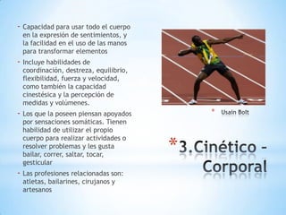 - Capacidad para usar todo el cuerpo
en la expresión de sentimientos, y
la facilidad en el uso de las manos
para transformar elementos

- Incluye habilidades de

coordinación, destreza, equilibrio,
flexibilidad, fuerza y velocidad,
como también la capacidad
cinestésica y la percepción de
medidas y volúmenes.

*

- Los que la poseen piensan apoyados
por sensaciones somáticas. Tienen
habilidad de utilizar el propio
cuerpo para realizar actividades o
resolver problemas y les gusta
bailar, correr, saltar, tocar,
gesticular

- Las profesiones relacionadas son:
atletas, bailarines, cirujanos y
artesanos

*

 
