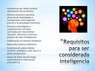 - Aislamiento por daño cerebral
(disociación de las demás)

- Historia evolutiva concreta

(historia de habilidades e
inteligencias como especies
gracias a la psicología evolutiva)

- Procesos neurológicos o

competencias centrales
(activadas por mecanismos
neurales, externos o internos,
propios de cada inteligencia)

- Codificación en Sistema Simbólico
- Desarrollo histórico distintivo
- Existencia de sabios idiotas
(savans), prodigios y otro tipo d e
gente excepcional

- Apoyo de datos de psicología
experimental e información
psicométrica

*

 
