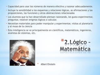 - Capacidad para usar los números de manera efectiva y razonar adecuadamente.
- Incluye la sensibilidad a los esquemas y relaciones lógicas, as afirmaciones y las
proposiciones, las funciones y otras abstracciones relacionadas

- Los alumnos que la han desarrollado piensan razonando, les gusta experimentar,
preguntar, resolver enigmas lógicos o calcular.

- Necesitan materiales para poder manipular y experimentar, visitas al planetario
y al muso de la ciencia

- Esta inteligencia se ve principalmente en científicos, matemáticos, ingenieros,
analistas de sistemas, etc.

*
*

 
