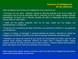 Conocer la Inteligencia
de los alumnos.
Otras estrategias para conocer las inteligencias de sus alumnos son:
• Converse con sus otros maestros: Quizás el alumnos participe más de las clases de
computación que en las de educación física o viceversa. Si en su colegio trabajan diversos
especialistas, es bueno que a menudo consulte con ellos, el desempeño de sus alumnos
cuando están en otras áreas.
• Hable con los padres: pregunte cómo es en casa, cuáles son sus juegos, sus
entretenimientos, su hobby,etc.
• Pregunte a los compañeros de clase: Entreviste a sus alumnos en relación a los gustos de
sus compañeros.
• Asigne un trabajo y propóngale 7 maneras distintas de hacerlo ( tomando en cuenta las
inteligencias de Gadner) y permita de los alumnos escojan libremente cual desea hacer.
• Planifique sus clases de manera tal que pueda ser comprendida por todos, para ello use
material visual, explique oralmente, refuerce con algún video o material auditivo, asigne
trabajos prácticos del tema donde el alumno deba construir o diseñar objetos relacionados al
tema, esté atento con la manera de aprender de sus alumnos.

Estas sugerencias pueden ayudar al docente a tener una idea de las inteligencias que poseen
mayormente desarrolladas sus alumnos.

 