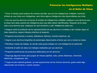 Potenciar las Inteligencias Multiples
en el Salón de Clase
• Tome un tiempo para explicar de manera sencilla, qué son las inteligencias múltiples, haciendo

énfasis en que todos son inteligentes, pero tiene alguna inteligencia más desarrolladas que otras.
• Una vez que los alumnos conozcan el modelo de inteligencias múltiples, explique a sus alumnos que
la clase será dada usando las inteligencia pero que ellos deben identificarlas. Después de la clase
pida a sus alumnos que expliquen en qué momento y cuál inteligencia usted uso.
• Indague sobre la profesión de los representantes de sus alumnos e invítelos a dar charlas según el
área respectiva, asigne trabajos prácticos al respecto.
• Programe excursiones a museos, bibliotecas, fábricas, eventos deprtivos, etc.
• Asigne a sus alumnos biografías de personajes relacionados al tema que van a revisar en clase.
• Planifique mesas de trabajo, en donde cada grupo trabaje con una inteligencia en particular.
• Ambiente el salón de clase con trabajos realizados por sus alumnos.
• Programe exhibiciones de productos elaborados por los alumnos.
• Disponga algunas horas para juegos de mesas (ajedrez, ludo, cartas didácticas, memorias,
laberintos, crucigramas, etc)
• Traiga al aula material grabado, ya sea exposiciones de los mismos alumnos, grabe usted algo
relacionado con el tema o cuenta cuentos.-

 