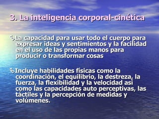 3. La inteligencia corporal-cinética  La capacidad para usar todo el cuerpo para expresar ideas y sentimientos y la facilidad en el uso de las propias manos para producir o transformar cosas  Incluye habilidades físicas como la coordinación, el equilibrio, la destreza, la fuerza, la flexibilidad y la velocidad así como las capacidades auto perceptivas, las táctiles y la percepción de medidas y volúmenes. 