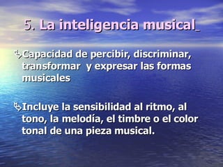5.  La inteligencia musical    Capacidad de percibir, discriminar, transformar  y expresar las formas musicales  Incluye la sensibilidad al ritmo, al tono, la melodía, el timbre o el color tonal de una pieza musical.  
