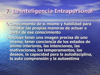 7.  La inteligencia Intrapersonal  Conocimiento de sí mismo y habilidad para adaptar las propias maneras de actuar a partir de ese conocimiento  Incluye tener una imagen precisa de uno mismo, tener conciencia de los estados de ánimo interiores, las intenciones, las motivaciones, los temperamentos, los deseos, la capacidad para la autodisciplina, la auto comprensión y la autoestima 