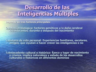 Desarrollo de las  Inteligencias Múltiples Depende de tres factores principales:  Dotación biológica : factores genéticos y/o daño cerebral  recibido antes, durante o después del nacimiento   Historia de vida personal : Experiencias familiares, escolares, amigos, que ayudan a hacer crecer las inteligencias o no  Antecedente cultural e histórico : Época y lugar de nacimiento y crianza, implica naturaleza y estado de los desarrollos culturales o históricos en diferentes dominios 