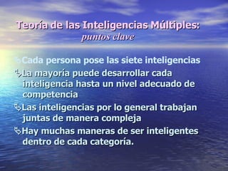  Cada persona pose las siete inteligencias  La mayoría puede desarrollar cada inteligencia hasta un nivel adecuado de competencia  Las inteligencias por lo general trabajan juntas de manera compleja  Hay muchas maneras de ser inteligentes dentro de cada categoría. Teoría de las Inteligencias Múltiples:  puntos clave 