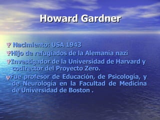 Howard Gardner    Nacimiento: USA 1943  Hijo de refugiados de la Alemania nazi  Investigador de la Universidad de Harvard y codirector del Proyecto Zero.   Fue profesor de Educación, de Psicología, y de Neurología en la Facultad de Medicina de Universidad de Boston . 