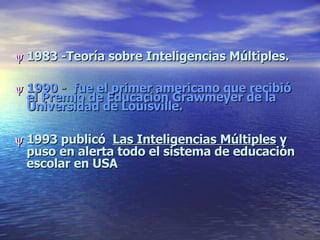    1983 -Teoría sobre Inteligencias Múltiples.    1990 -  fue el primer americano que recibió el Premio de Educación Grawmeyer de la Universidad de Louisville.     1993 publicó  Las Inteligencias Múltiples  y puso en alerta todo el sistema de educación escolar en USA 