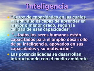 Inteligencia “ Grupo de capacidades en las cuales el individuo es capaz de aprender en mayor o menor grado, según la calidad de esas capacidades”. “ ...todos los seres humanos están capacitados para el amplio desarrollo de su inteligencia, apoyados en sus capacidades y su motivación.” Las potencialidades se desarrollan interactuando con el medio ambiente 
