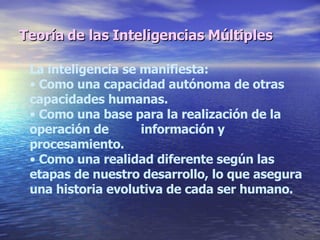 Teoría de las Inteligencias Múltiples La inteligencia se manifiesta: Como una capacidad autónoma de otras capacidades humanas. Como una base para la realización de la operación de  información y procesamiento. Como una realidad diferente según las etapas de nuestro desarrollo, lo que asegura una historia evolutiva de cada ser humano. 