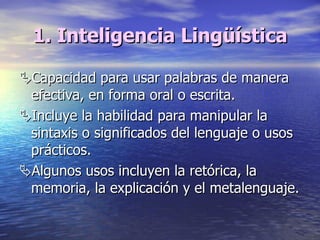 1. Inteligencia Lingüística  Capacidad para usar palabras de manera efectiva, en forma oral o escrita.  Incluye la habilidad para manipular la sintaxis o significados del lenguaje o usos prácticos.   Algunos usos incluyen la retórica, la memoria, la explicación y el metalenguaje. 