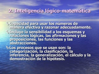 2. Inteligencia lógico-matemática  Capacidad para usar los números de manera efectiva y razonar adecuadamente.   Incluye la sensibilidad a los esquemas y relaciones lógicas, las afirmaciones y las proposiciones, las funciones y las abstracciones.   Los procesos que se usan son: la categorización, la clasificación, la inferencia, la generalización, el cálculo y la demostración de la hipótesis. 