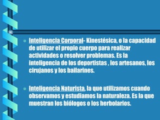 Inteligencia Corporal - Kinestésica, o la capacidad de utilizar el propio cuerpo para realizar actividades o resolver problemas. Es la inteligencia de los deportistas , los artesanos, los cirujanos y los bailarines. Inteligencia Naturista , la que utilizamos cuando observamos y estudiamos la naturaleza. Es la que muestran los biólogos o los herbolarios. 