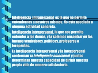 Inteligencia  Intrapersonal ,  es la que no permite entendernos a nosotros mismos. No esta asociada a ninguna actividad concreta .  Inteligencia Interpersonal ,  la que nos permite entender a los demás, y la solemos encontrar en los buenos vendedores, políticos, profesores o terapeutas. La inteligencia Intrapersonal y la Interpersonal conforman  la inteligencia emocional  y juntas determinan nuestra capacidad de dirigir nuestra propia vida de manera satisfactoria . 