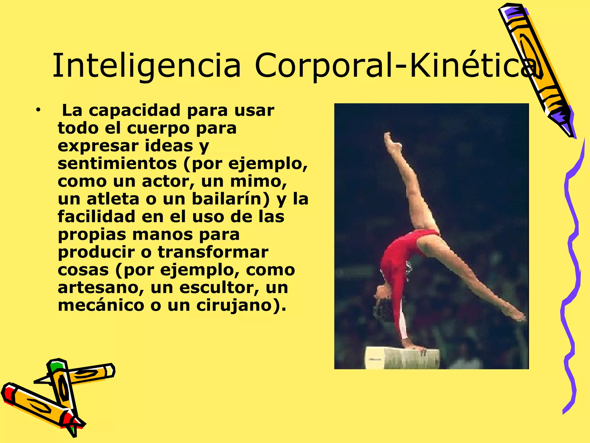 Inteligencia Corporal-Kinética La capacidad para usar todo el cuerpo para expresar ideas y sentimientos (por ejemplo, como un actor, un mimo, un atleta o un bailarín) y la facilidad en el uso de las propias manos para producir o transformar cosas (por ejemplo, como artesano, un escultor, un mecánico o un cirujano).  