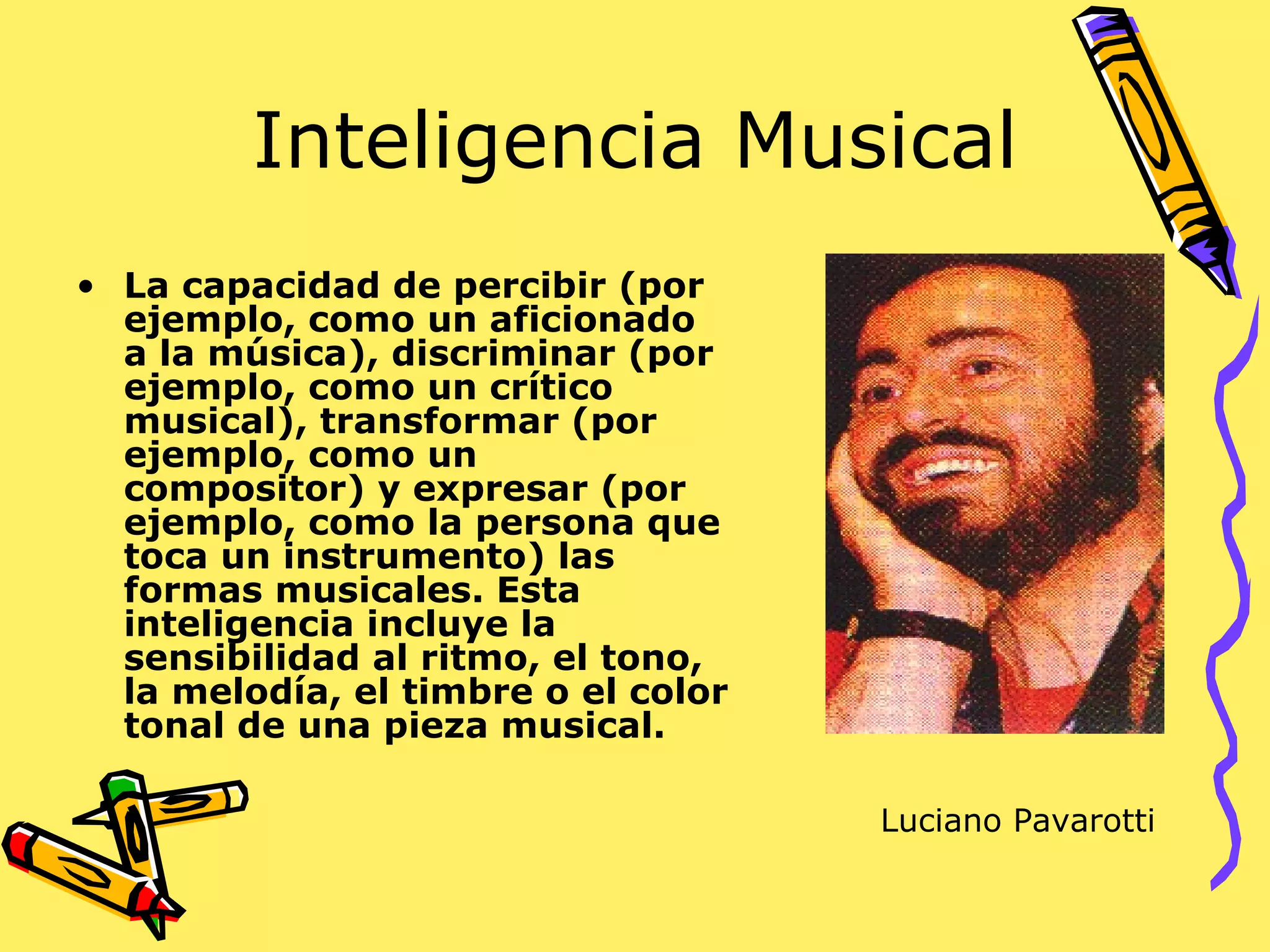 Inteligencia Musical La capacidad de percibir (por ejemplo, como un aficionado a la música), discriminar (por ejemplo, como un crítico musical), transformar (por ejemplo, como un compositor) y expresar (por ejemplo, como la persona que toca un instrumento) las formas musicales. Esta inteligencia incluye la sensibilidad al ritmo, el tono, la melodía, el timbre o el color tonal de una pieza musical.  Luciano Pavarotti 