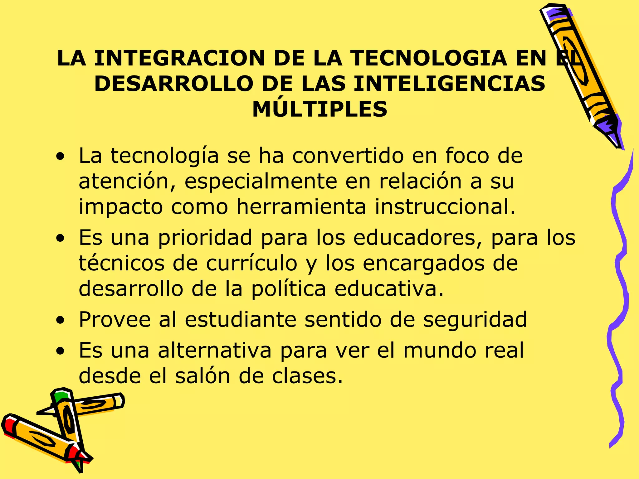 LA INTEGRACION DE LA TECNOLOGIA EN EL DESARROLLO DE LAS INTELIGENCIAS MÚLTIPLES La tecnología se ha convertido en foco de atención, especialmente en relación a su impacto como herramienta instruccional. Es una prioridad para los educadores, para los técnicos de currículo y los encargados de desarrollo de la política educativa. Provee al estudiante sentido de seguridad Es una alternativa para ver el mundo real desde el salón de clases. 