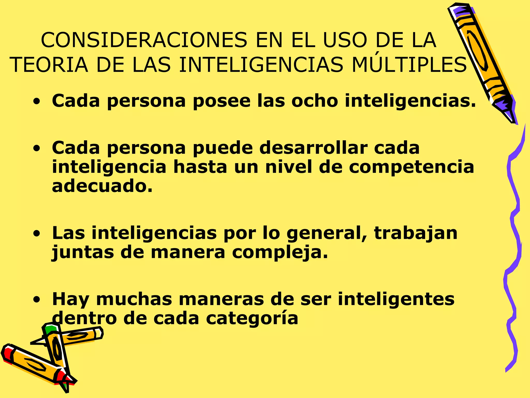 CONSIDERACIONES EN EL USO DE LA TEORIA DE LAS INTELIGENCIAS MÚLTIPLES Cada persona posee las ocho inteligencias. Cada persona puede desarrollar cada inteligencia hasta un nivel de competencia adecuado. Las inteligencias por lo general, trabajan juntas de manera compleja. Hay muchas maneras de ser inteligentes dentro de cada categoría 