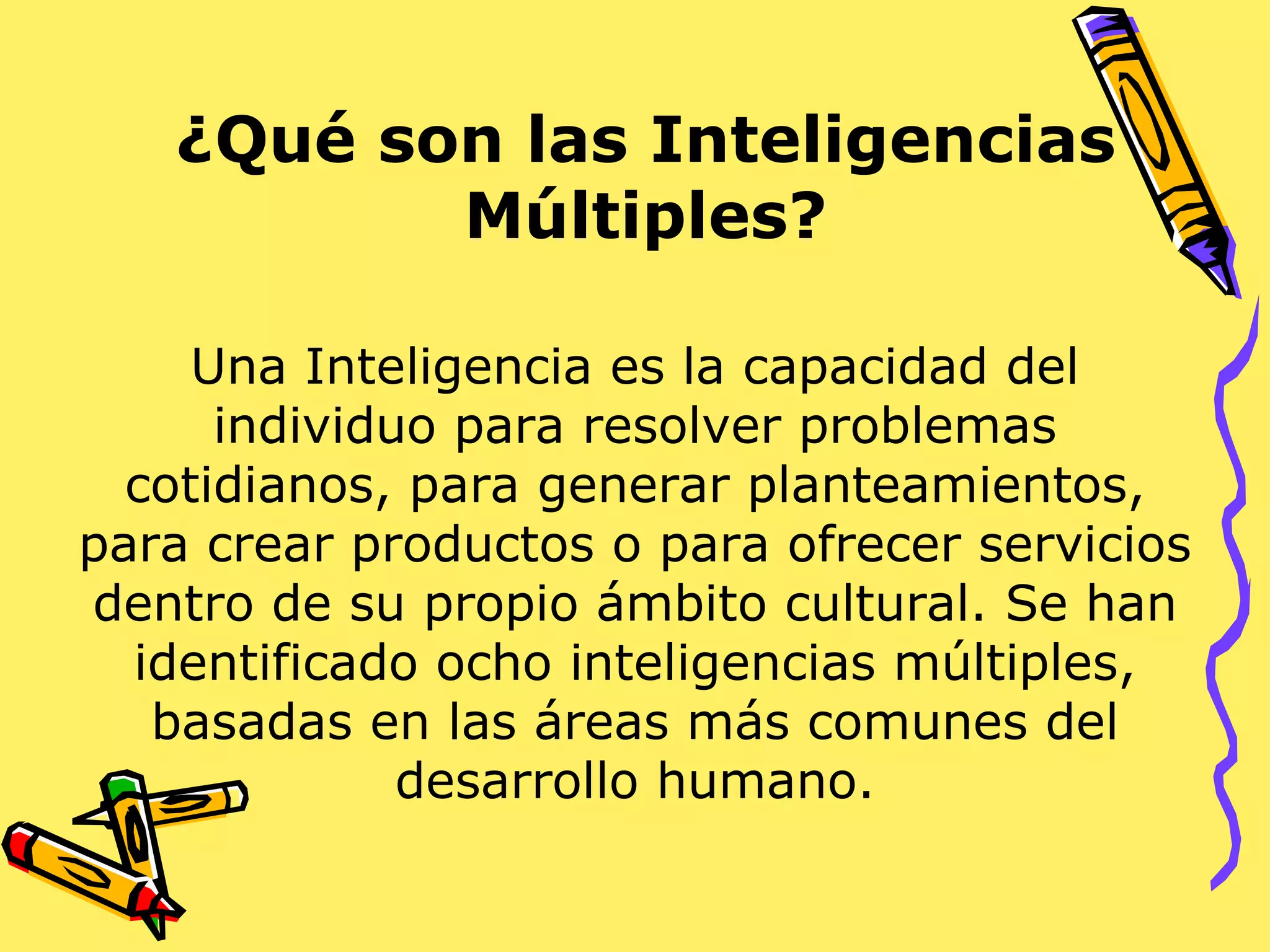¿Qué son las Inteligencias Múltiples? Una Inteligencia es la capacidad del individuo para resolver problemas cotidianos, para generar planteamientos, para crear productos o para ofrecer servicios dentro de su propio ámbito cultural. Se han identificado ocho inteligencias múltiples, basadas en las áreas más comunes del desarrollo humano. 