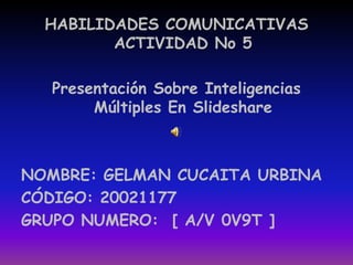 HABILIDADES COMUNICATIVAS ACTIVIDAD No 5  Presentación Sobre Inteligencias Múltiples En Slideshare NOMBRE: GELMAN CUCAITA URBINA CÓDIGO: 20021177 GRUPO NUMERO:  [ A/V 0V9T ] 