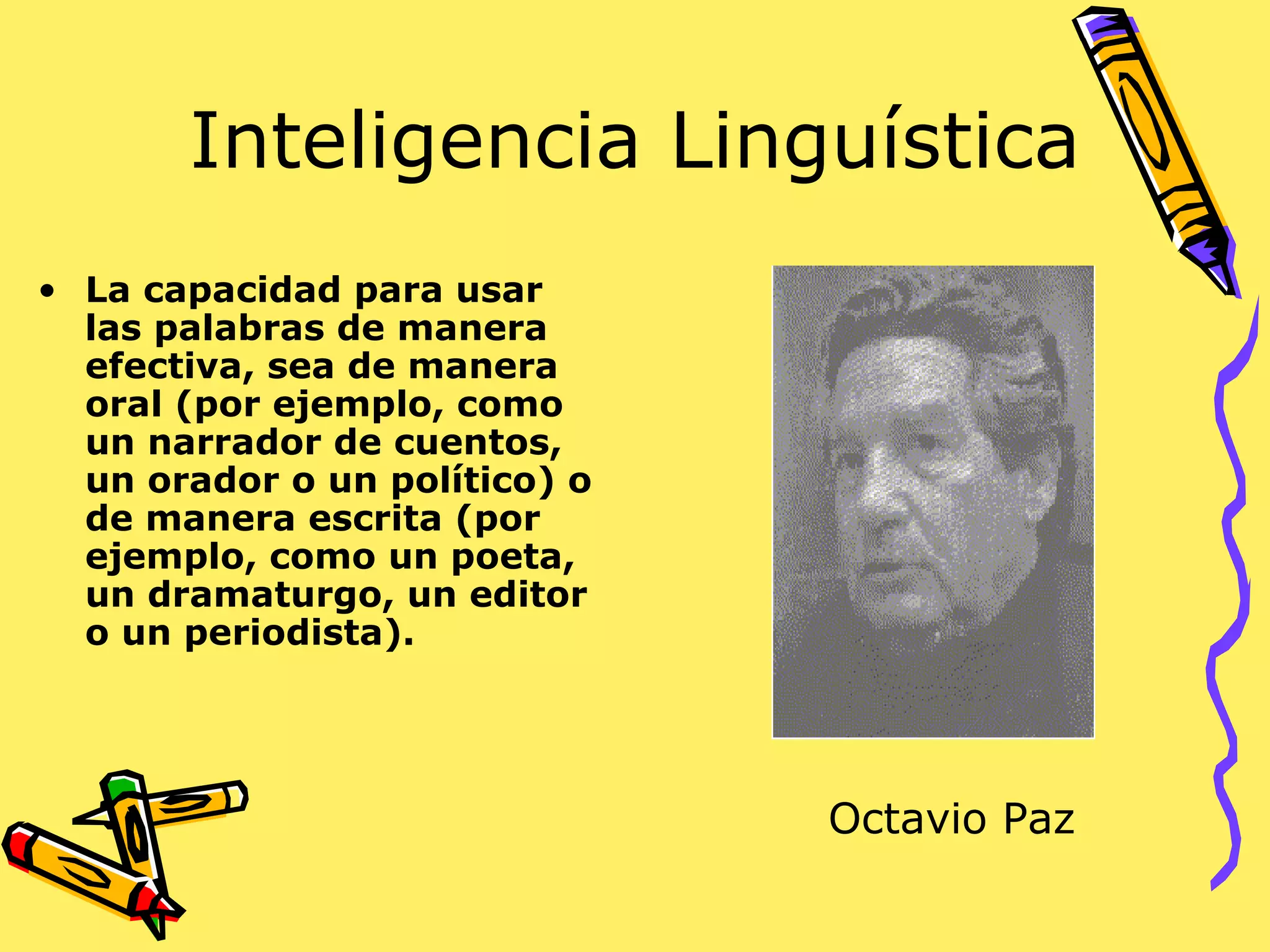 Inteligencia Linguística
• La capacidad para usar
las palabras de manera
efectiva, sea de manera
oral (por ejemplo, como
un narrador de cuentos,
un orador o un político) o
de manera escrita (por
ejemplo, como un poeta,
un dramaturgo, un editor
o un periodista).
Octavio Paz
 