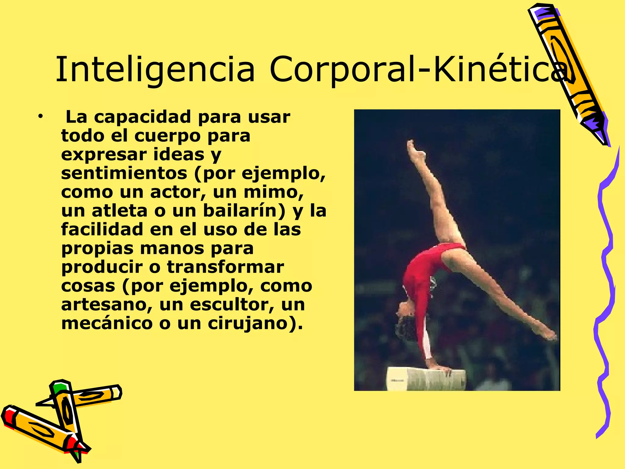 Inteligencia Corporal-Kinética
• La capacidad para usar
todo el cuerpo para
expresar ideas y
sentimientos (por ejemplo,
como un actor, un mimo,
un atleta o un bailarín) y la
facilidad en el uso de las
propias manos para
producir o transformar
cosas (por ejemplo, como
artesano, un escultor, un
mecánico o un cirujano).
 